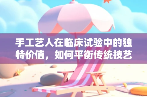手工艺人在临床试验中的独特价值，如何平衡传统技艺与科学严谨？
