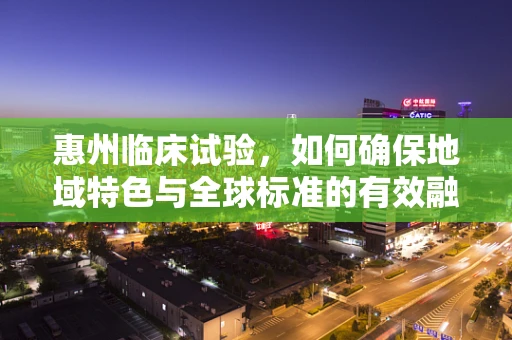 惠州临床试验，如何确保地域特色与全球标准的有效融合？