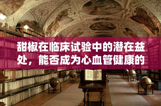 甜椒在临床试验中的潜在益处，能否成为心血管健康的‘红色卫士’？
