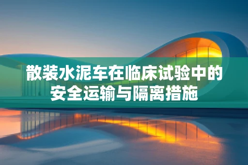 散装水泥车在临床试验中的安全运输与隔离措施