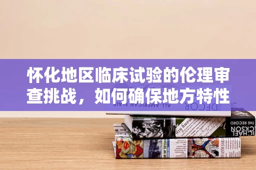 怀化地区临床试验的伦理审查挑战，如何确保地方特性的同时遵循国际标准？
