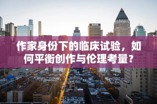 作家身份下的临床试验，如何平衡创作与伦理考量？
