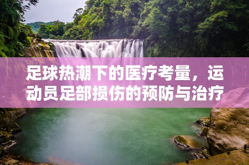 足球热潮下的医疗考量，运动员足部损伤的预防与治疗策略