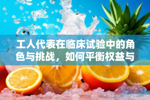 工人代表在临床试验中的角色与挑战，如何平衡权益与科学？