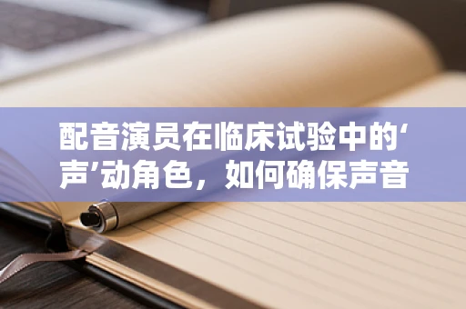 配音演员在临床试验中的‘声’动角色，如何确保声音的真实与专业？