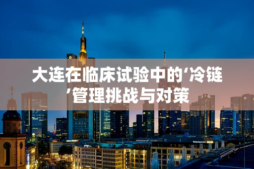 大连在临床试验中的‘冷链’管理挑战与对策