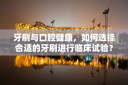 牙刷与口腔健康，如何选择合适的牙刷进行临床试验？