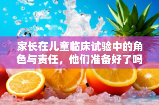 家长在儿童临床试验中的角色与责任，他们准备好了吗？