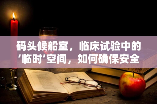 码头候船室，临床试验中的‘临时’空间，如何确保安全与高效？