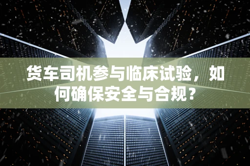 货车司机参与临床试验，如何确保安全与合规？