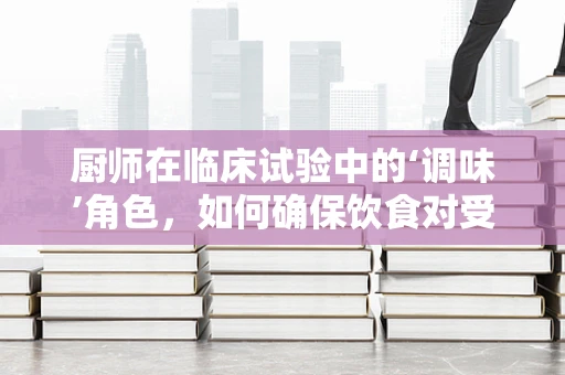 厨师在临床试验中的‘调味’角色，如何确保饮食对受试者安全与依从性？