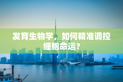 发育生物学，如何精准调控细胞命运？