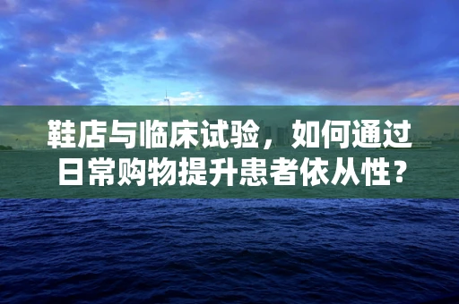 鞋店与临床试验，如何通过日常购物提升患者依从性？