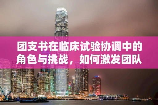 团支书在临床试验协调中的角色与挑战，如何激发团队凝聚力？
