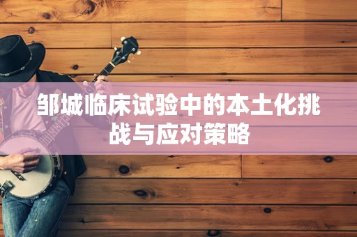 邹城临床试验中的本土化挑战与应对策略