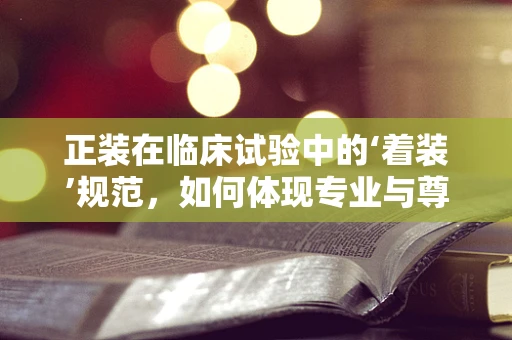 正装在临床试验中的‘着装’规范，如何体现专业与尊重？