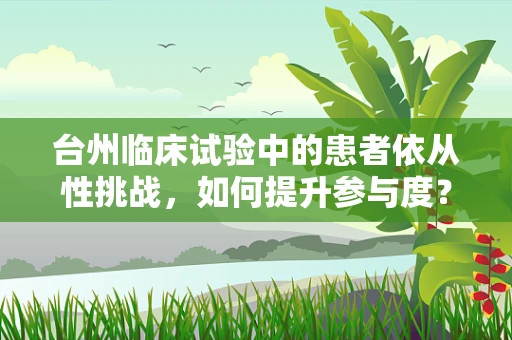 台州临床试验中的患者依从性挑战，如何提升参与度？