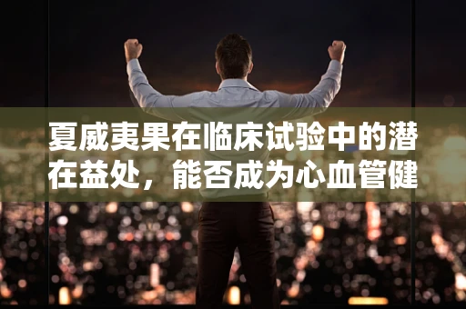 夏威夷果在临床试验中的潜在益处，能否成为心血管健康的守护者？