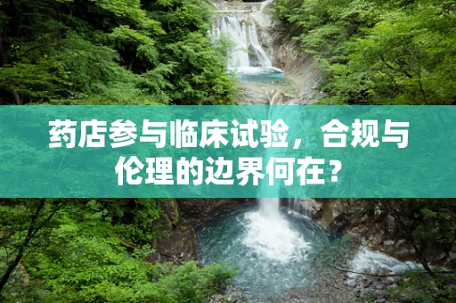 药店参与临床试验，合规与伦理的边界何在？