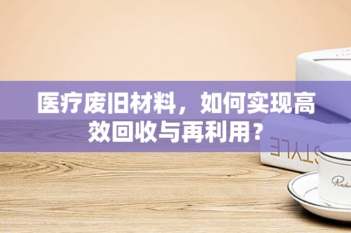 医疗废旧材料，如何实现高效回收与再利用？