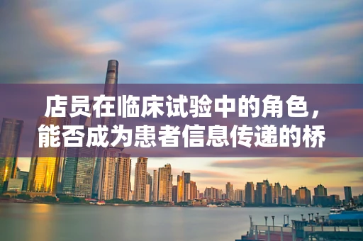 店员在临床试验中的角色，能否成为患者信息传递的桥梁？