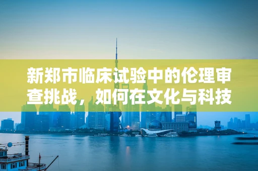 新郑市临床试验中的伦理审查挑战，如何在文化与科技交汇处平衡？