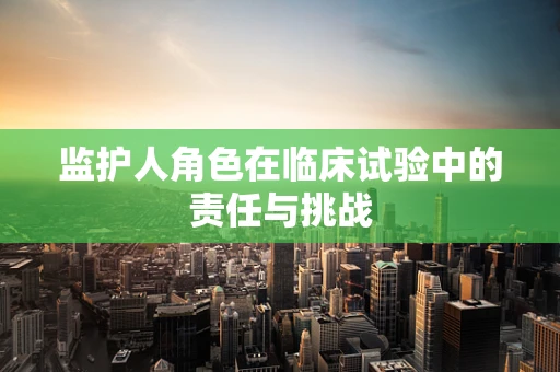 监护人角色在临床试验中的责任与挑战