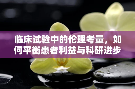 临床试验中的伦理考量，如何平衡患者利益与科研进步？