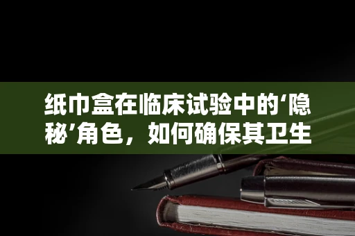 纸巾盒在临床试验中的‘隐秘’角色，如何确保其卫生与安全？