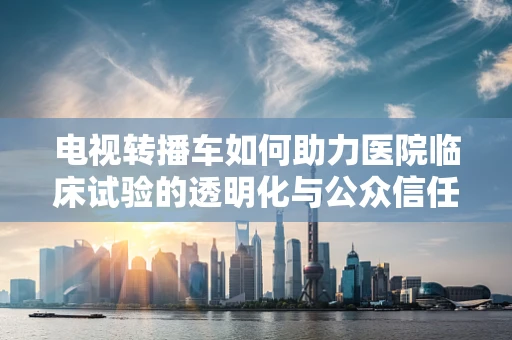 电视转播车如何助力医院临床试验的透明化与公众信任？