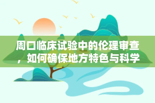周口临床试验中的伦理审查，如何确保地方特色与科学严谨的平衡？