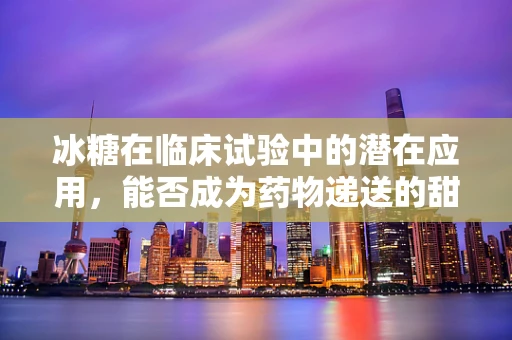 冰糖在临床试验中的潜在应用，能否成为药物递送的甜蜜新选择？