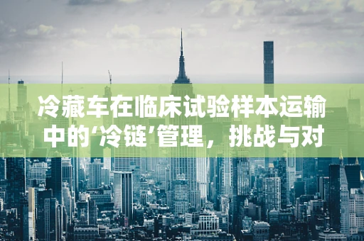 冷藏车在临床试验样本运输中的‘冷链’管理，挑战与对策