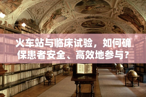 火车站与临床试验，如何确保患者安全、高效地参与？