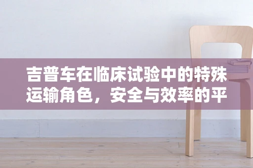 吉普车在临床试验中的特殊运输角色，安全与效率的平衡