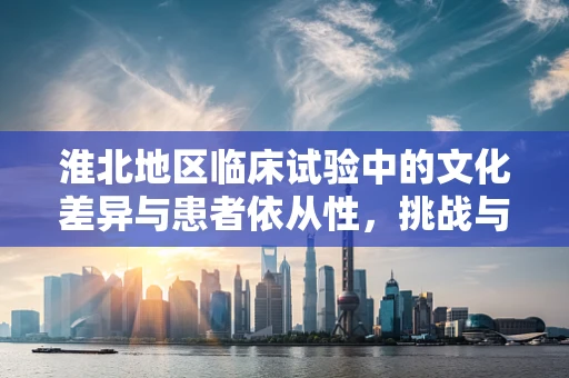 淮北地区临床试验中的文化差异与患者依从性，挑战与对策