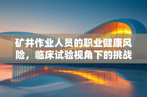 矿井作业人员的职业健康风险，临床试验视角下的挑战与应对