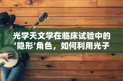 光学天文学在临床试验中的‘隐形’角色，如何利用光子探索药物疗效？