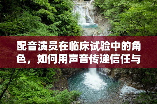 配音演员在临床试验中的角色，如何用声音传递信任与信息？