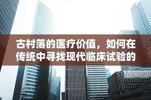 古村落的医疗价值，如何在传统中寻找现代临床试验的灵感？