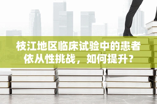 枝江地区临床试验中的患者依从性挑战，如何提升？
