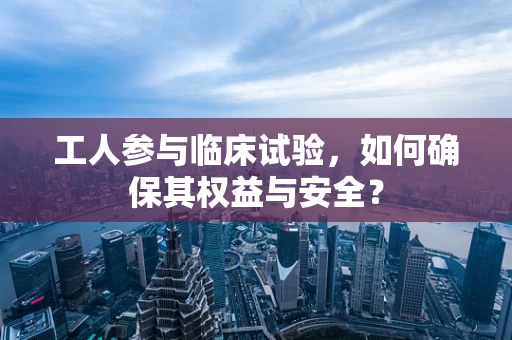 工人参与临床试验，如何确保其权益与安全？