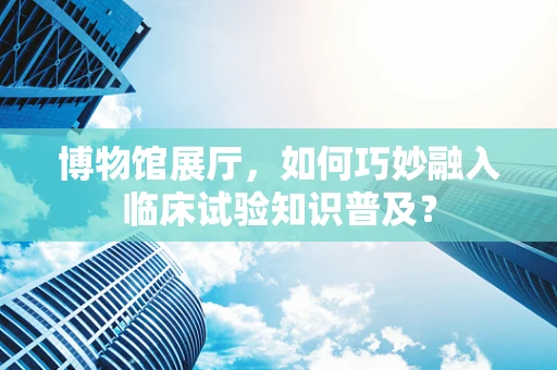 博物馆展厅，如何巧妙融入临床试验知识普及？