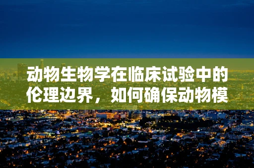 动物生物学在临床试验中的伦理边界，如何确保动物模型的安全性与伦理性？