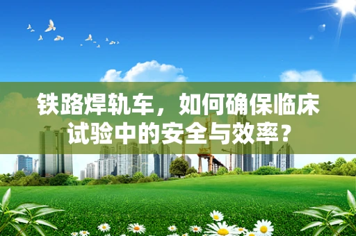 铁路焊轨车，如何确保临床试验中的安全与效率？