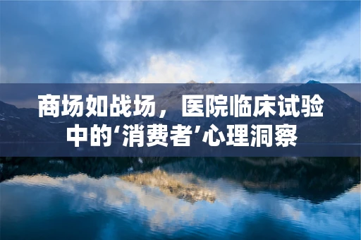 商场如战场，医院临床试验中的‘消费者’心理洞察