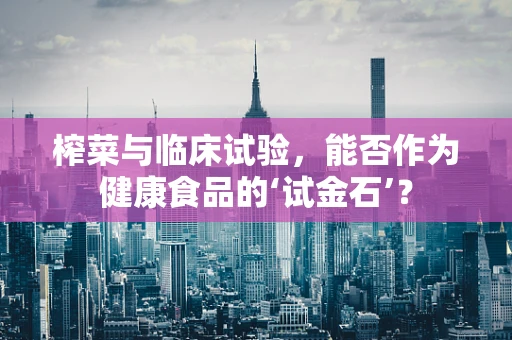 榨菜与临床试验，能否作为健康食品的‘试金石’？