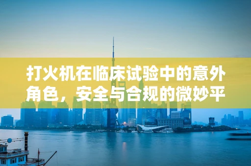 打火机在临床试验中的意外角色，安全与合规的微妙平衡