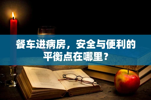 餐车进病房，安全与便利的平衡点在哪里？
