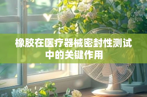 橡胶在医疗器械密封性测试中的关键作用
